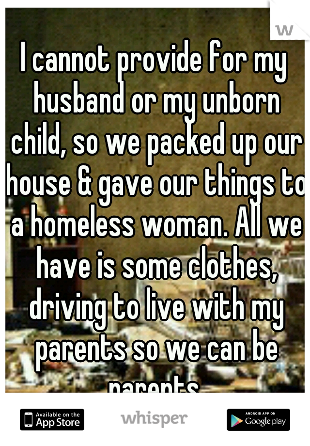 I cannot provide for my husband or my unborn child, so we packed up our house & gave our things to a homeless woman. All we have is some clothes, driving to live with my parents so we can be parents.