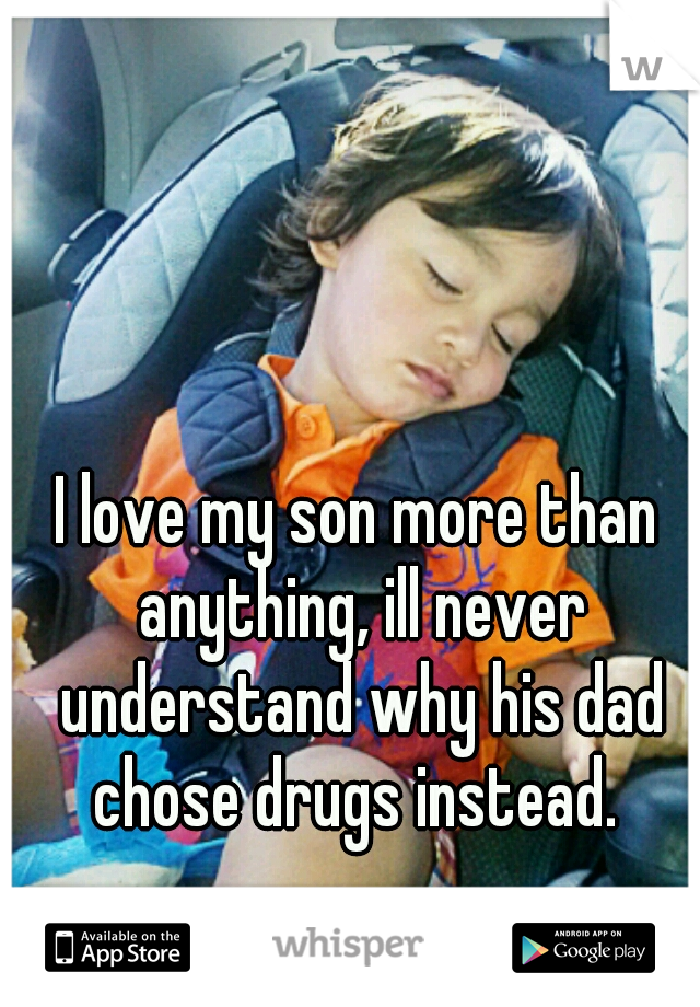 I love my son more than anything, ill never understand why his dad chose drugs instead. 