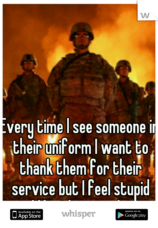Every time I see someone in their uniform I want to thank them for their service but I feel stupid and like I'd annoy them. 