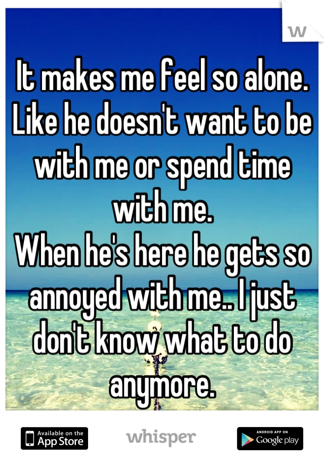 It makes me feel so alone. 
Like he doesn't want to be with me or spend time with me.
When he's here he gets so annoyed with me.. I just don't know what to do anymore.