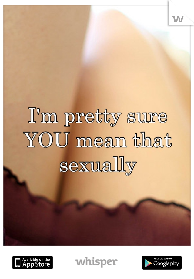 I'm pretty sure YOU mean that sexually