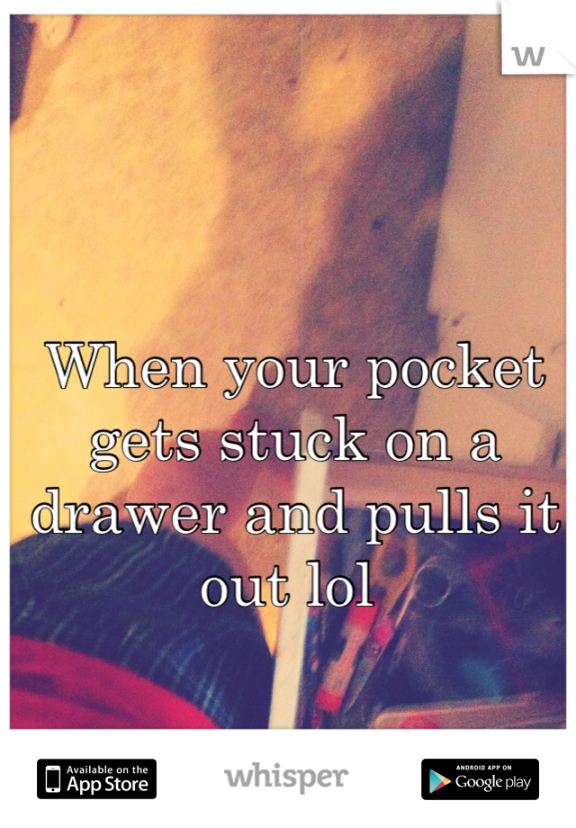 When your pocket gets stuck on a drawer and pulls it out lol 