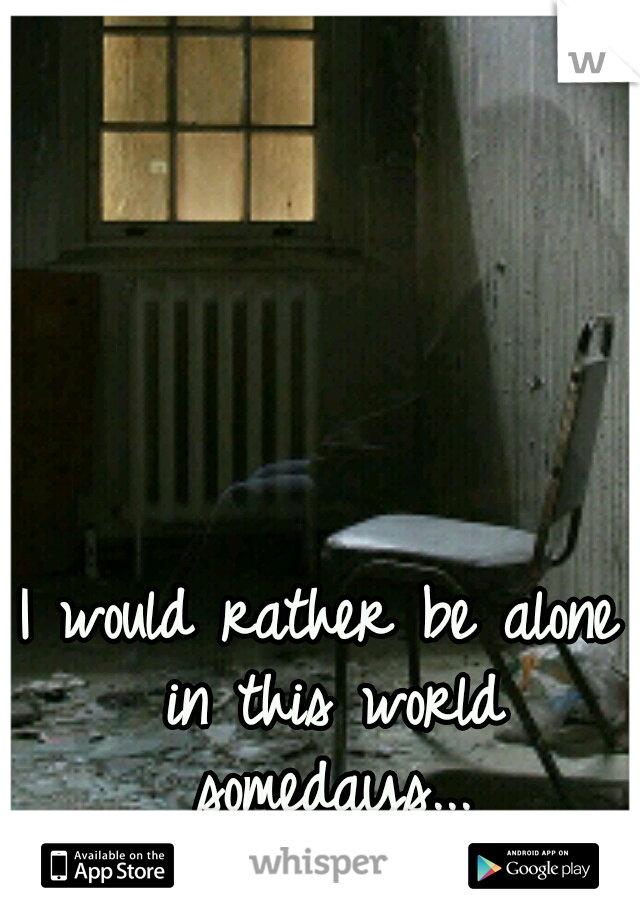 I would rather be alone in this world somedays...