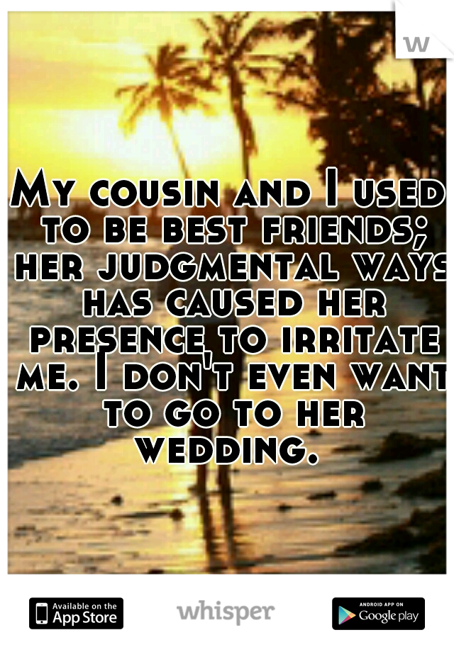 My cousin and I used to be best friends; her judgmental ways has caused her presence to irritate me. I don't even want to go to her wedding. 
