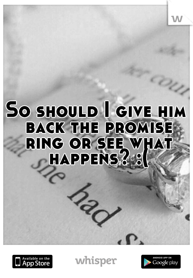 So should I give him back the promise ring or see what happens? :(