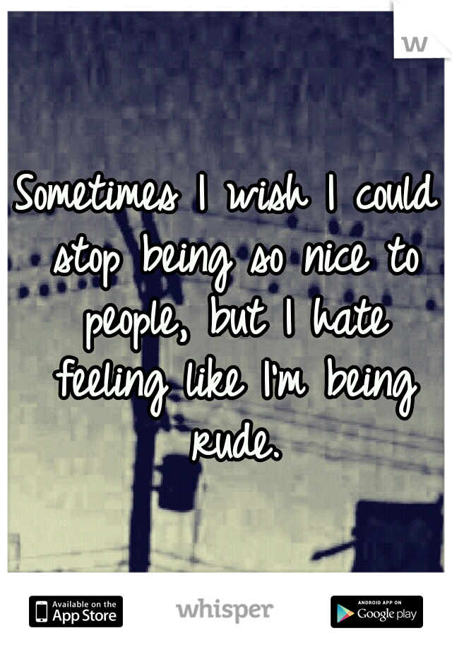 Sometimes I wish I could stop being so nice to people, but I hate feeling like I'm being rude.
