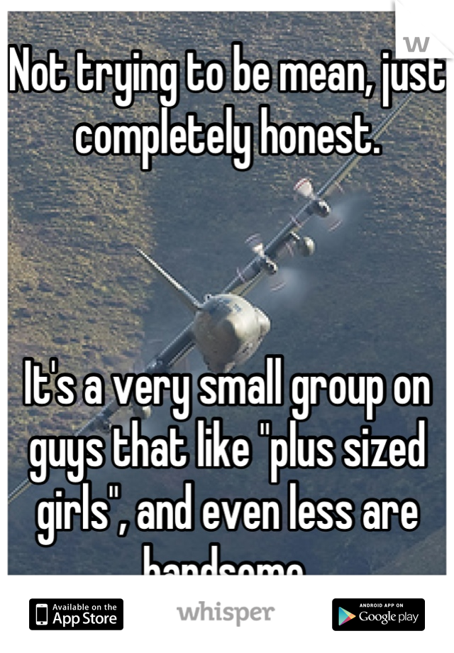 Not trying to be mean, just completely honest.



It's a very small group on guys that like "plus sized girls", and even less are handsome.