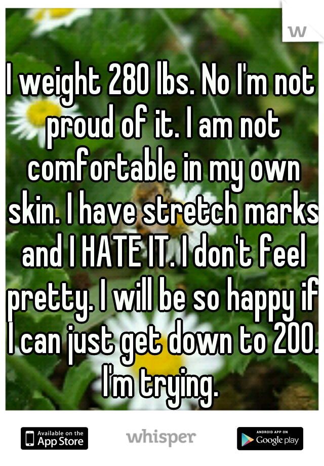 I weight 280 lbs. No I'm not proud of it. I am not comfortable in my own skin. I have stretch marks and I HATE IT. I don't feel pretty. I will be so happy if I can just get down to 200. I'm trying. 