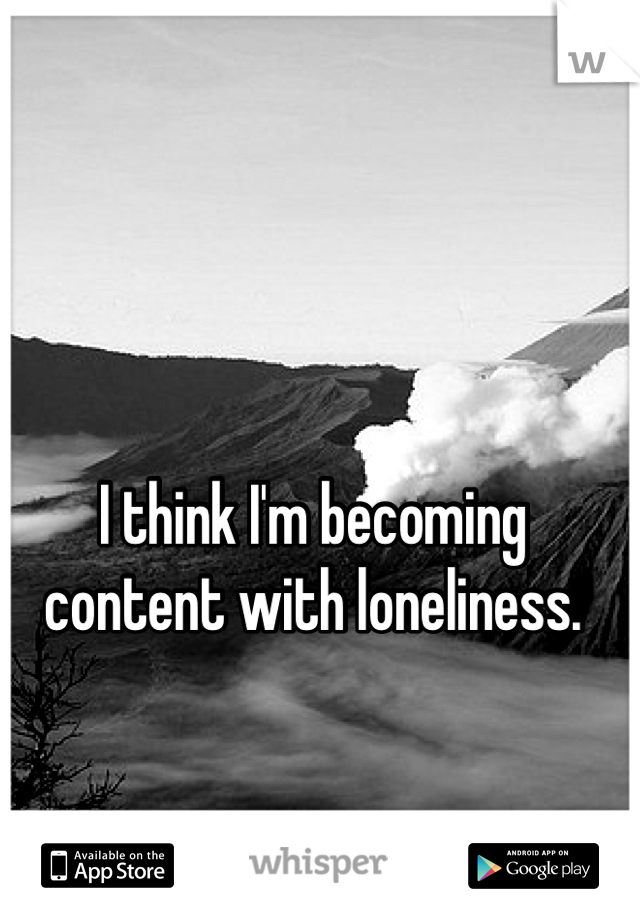 I think I'm becoming content with loneliness.