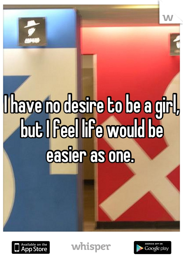 I have no desire to be a girl, but I feel life would be easier as one. 
