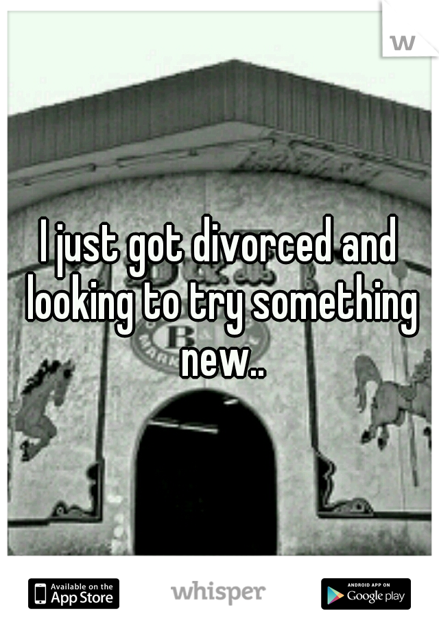 I just got divorced and looking to try something new..
