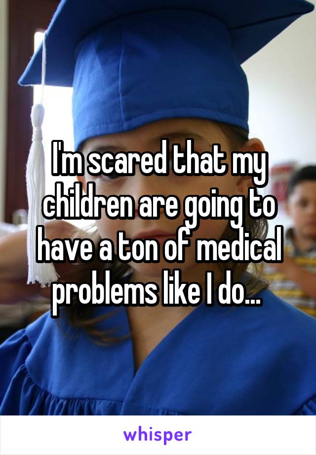 I'm scared that my children are going to have a ton of medical problems like I do... 