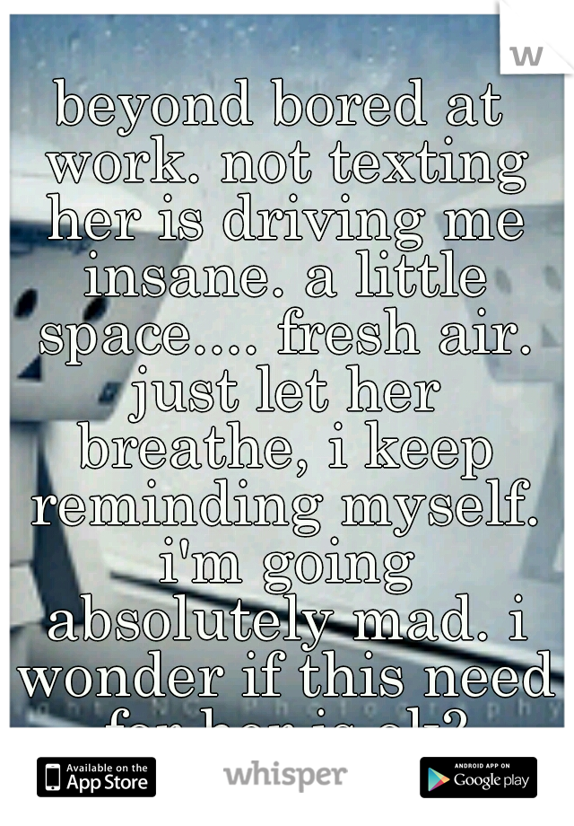beyond bored at work. not texting her is driving me insane. a little space.... fresh air. just let her breathe, i keep reminding myself. i'm going absolutely mad. i wonder if this need for her is ok?