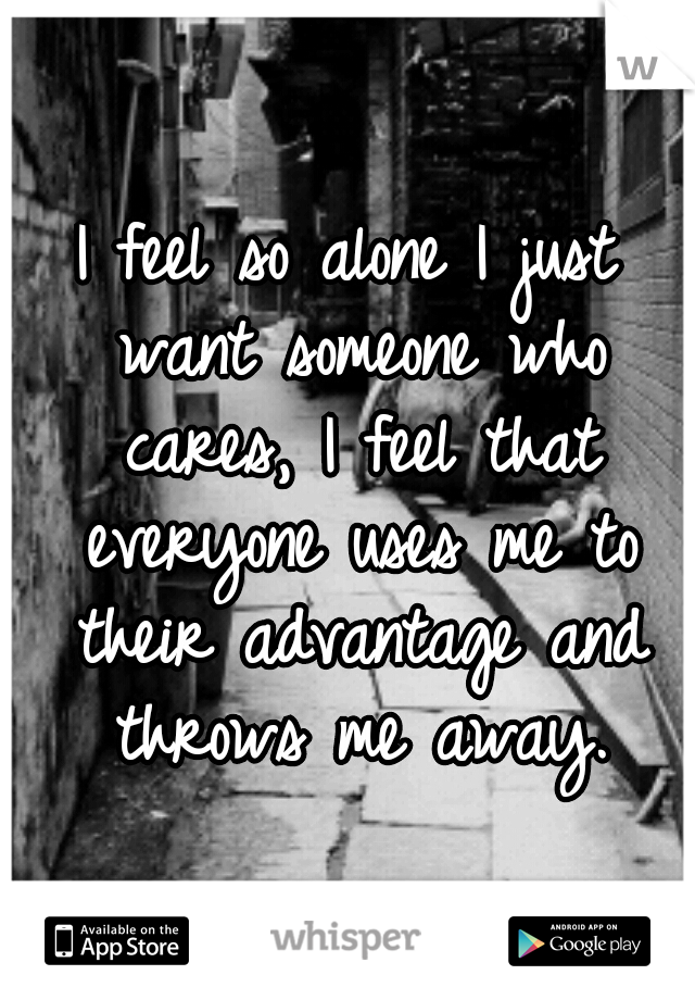 I feel so alone I just want someone who cares, I feel that everyone uses me to their advantage and throws me away.