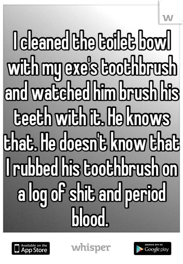 I cleaned the toilet bowl with my exe's toothbrush and watched him brush his teeth with it. He knows that. He doesn't know that I rubbed his toothbrush on a log of shit and period blood. 