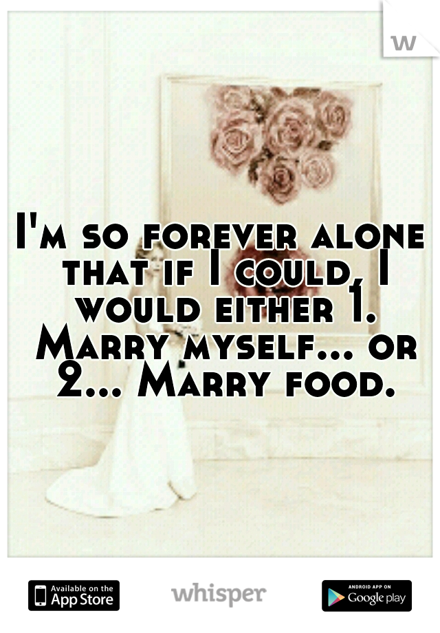 I'm so forever alone that if I could, I would either 1. Marry myself... or 2... Marry food.