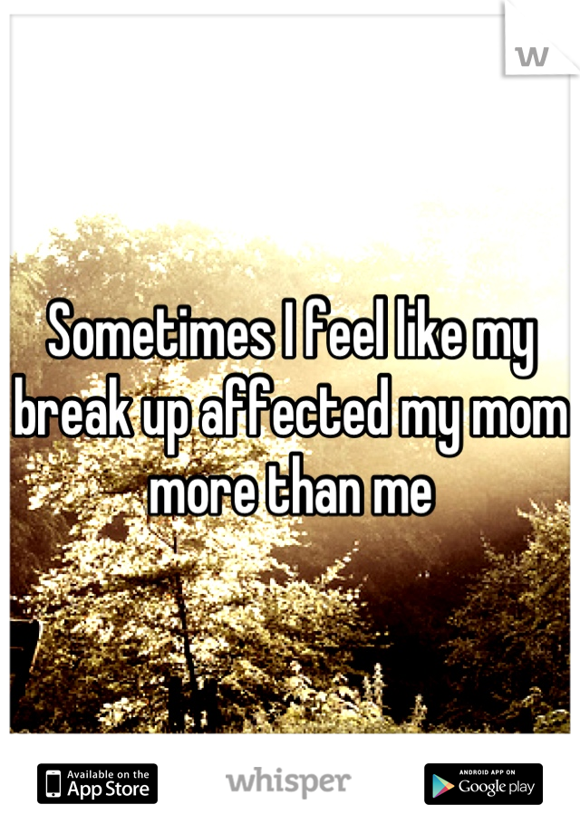 Sometimes I feel like my break up affected my mom more than me