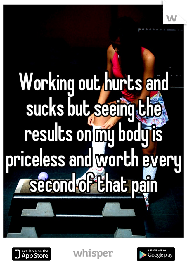 Working out hurts and sucks but seeing the results on my body is priceless and worth every second of that pain