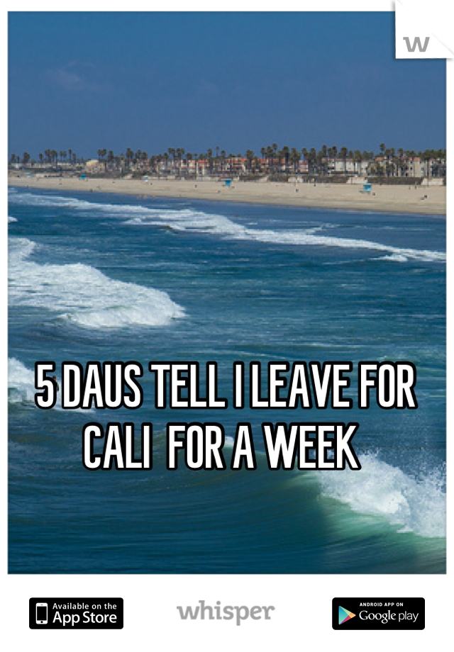 5 DAUS TELL I LEAVE FOR CALI  FOR A WEEK 