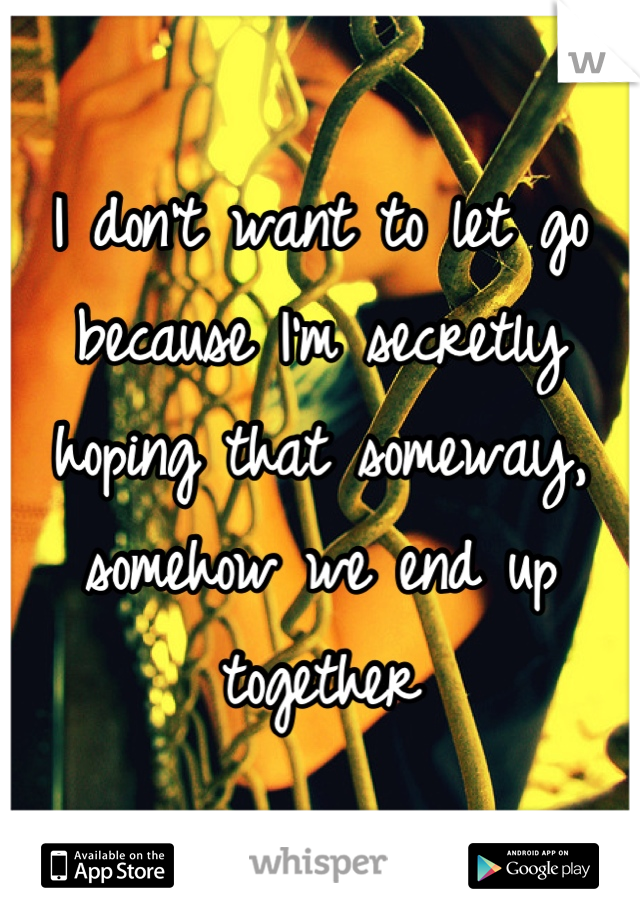 I don't want to let go because I'm secretly hoping that someway, somehow we end up together