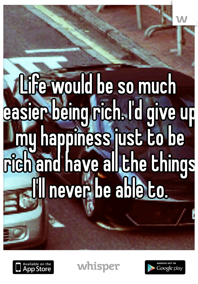 Life would be so much easier being rich. I'd give up my happiness just to be rich and have all the things I'll never be able to.