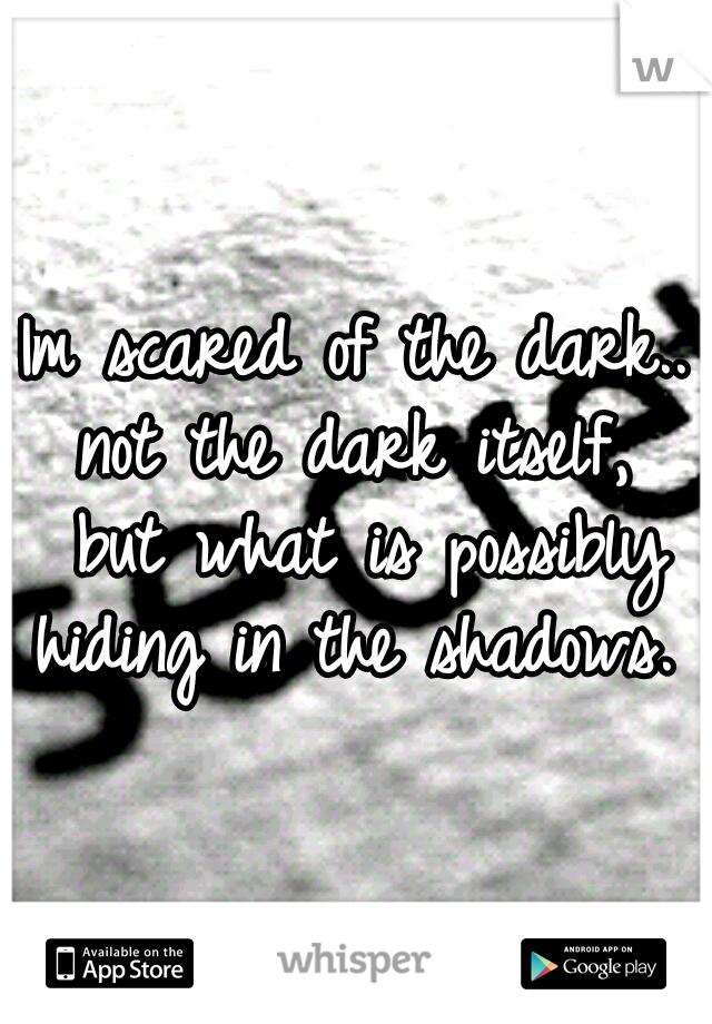 Im scared of the dark.. not the dark itself,  but what is possibly hiding in the shadows. 