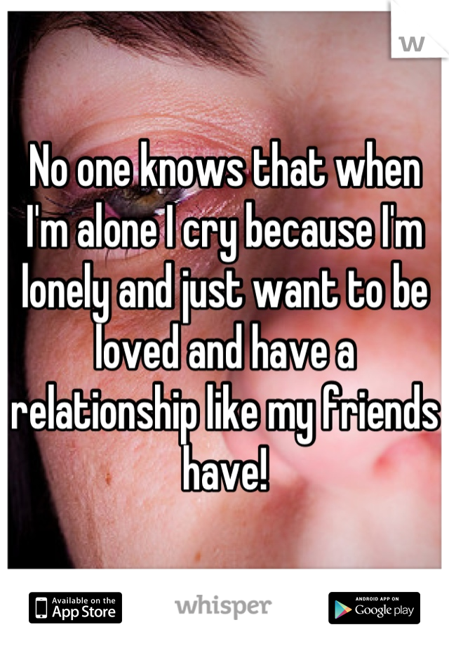 No one knows that when I'm alone I cry because I'm lonely and just want to be loved and have a relationship like my friends have!