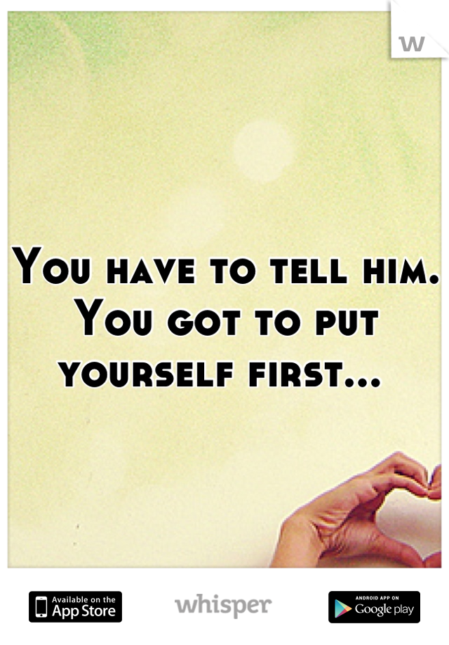 You have to tell him. You got to put yourself first... 