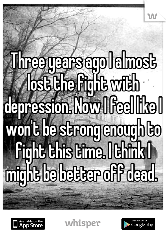 Three years ago I almost lost the fight with depression. Now I feel like I won't be strong enough to fight this time. I think I might be better off dead. 