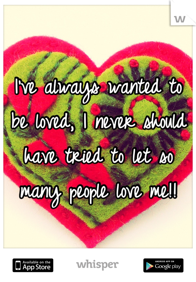 I've always wanted to be loved, I never should have tried to let so many people love me!!