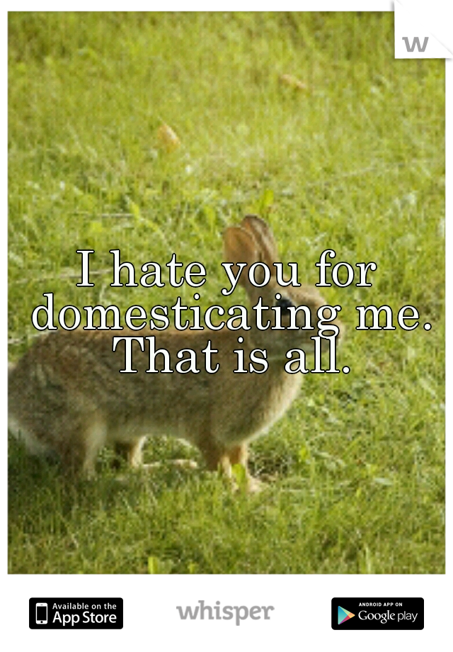 I hate you for domesticating me. That is all.