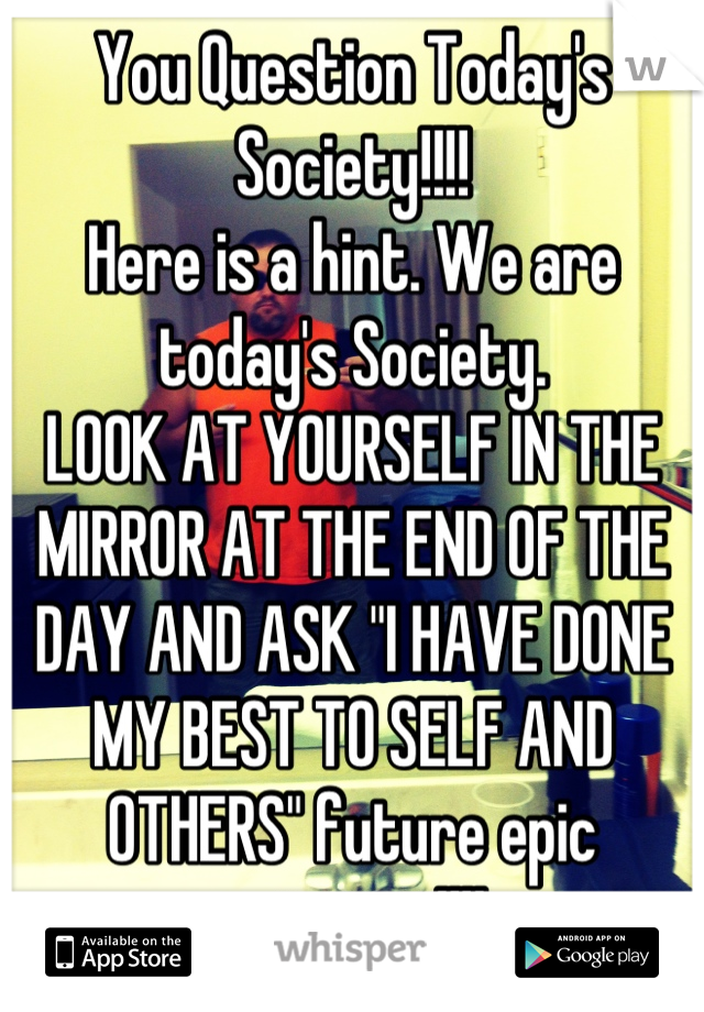 You Question Today's Society!!!! 
Here is a hint. We are today's Society. 
LOOK AT YOURSELF IN THE MIRROR AT THE END OF THE DAY AND ASK "I HAVE DONE MY BEST TO SELF AND OTHERS" future epic outcome!!!!