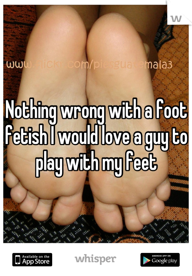 Nothing wrong with a foot fetish I would love a guy to play with my feet