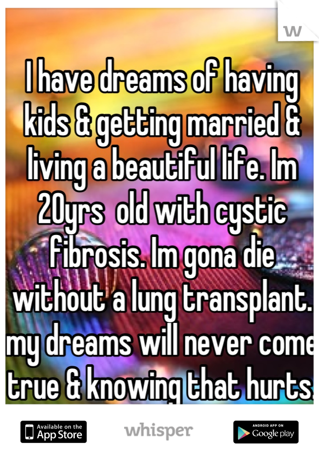 I have dreams of having kids & getting married & living a beautiful life. Im 20yrs  old with cystic fibrosis. Im gona die without a lung transplant. my dreams will never come true & knowing that hurts.