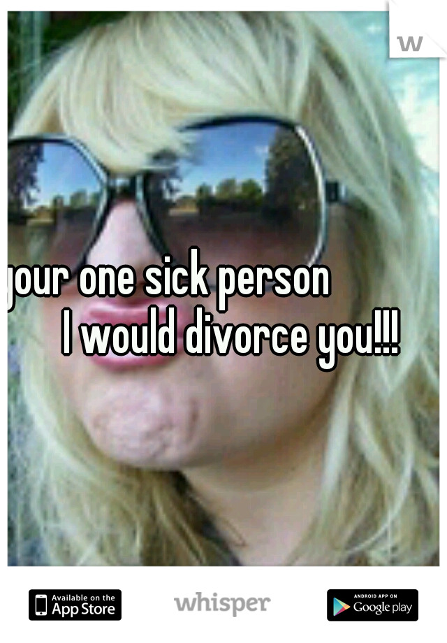 your one sick person 

         I would divorce you!!!