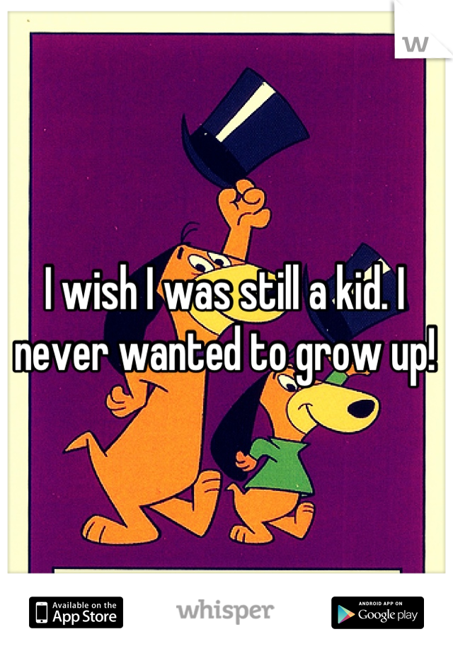 I wish I was still a kid. I never wanted to grow up!