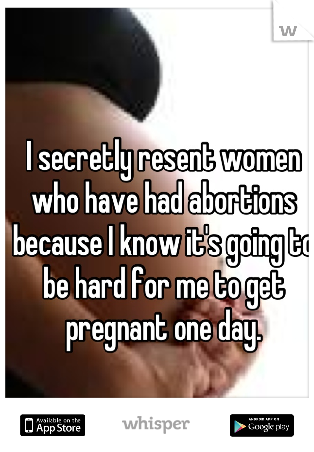 I secretly resent women who have had abortions because I know it's going to be hard for me to get pregnant one day.