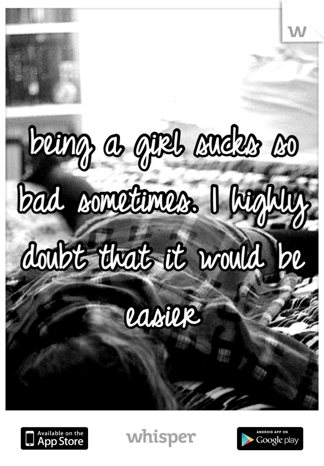 being a girl sucks so bad sometimes. I highly doubt that it would be easier