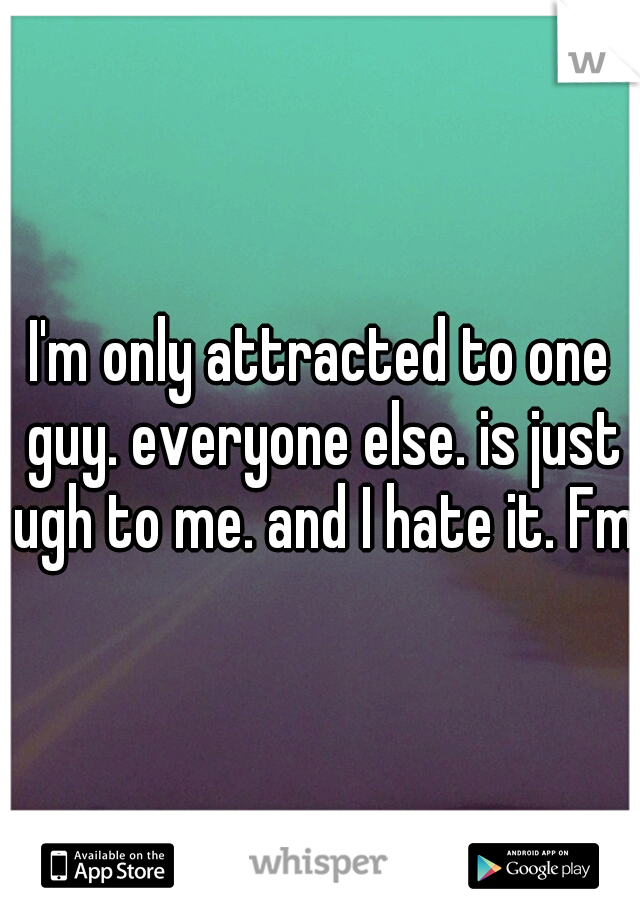I'm only attracted to one guy. everyone else. is just ugh to me. and I hate it. Fml