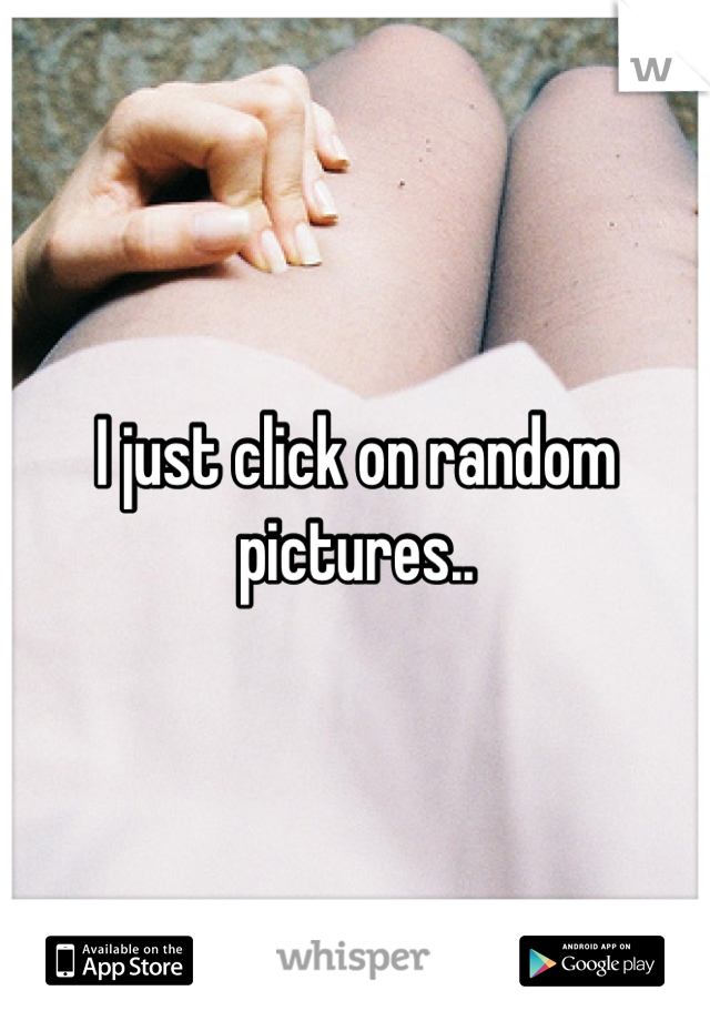 I just click on random pictures..