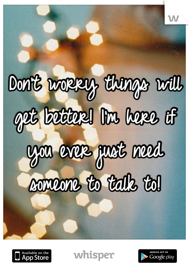 Don't worry things will get better! I'm here if you ever just need someone to talk to!