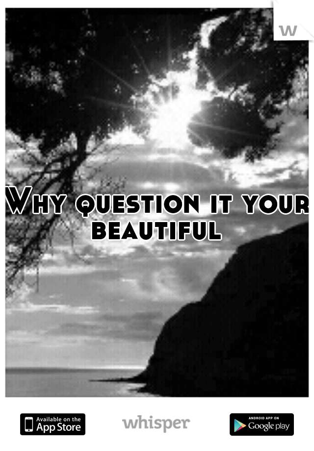 Why question it your beautiful 