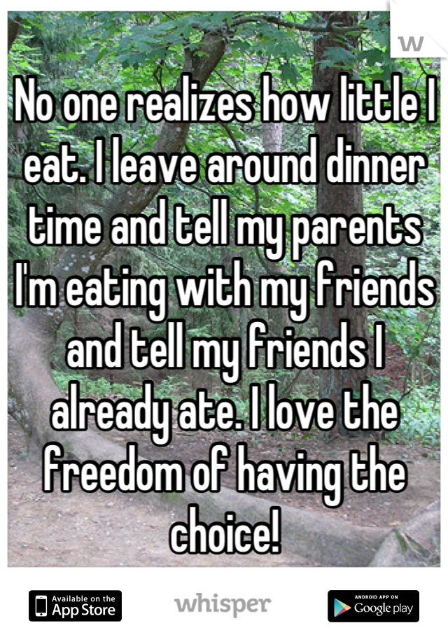 No one realizes how little I eat. I leave around dinner time and tell my parents I'm eating with my friends and tell my friends I already ate. I love the freedom of having the choice!