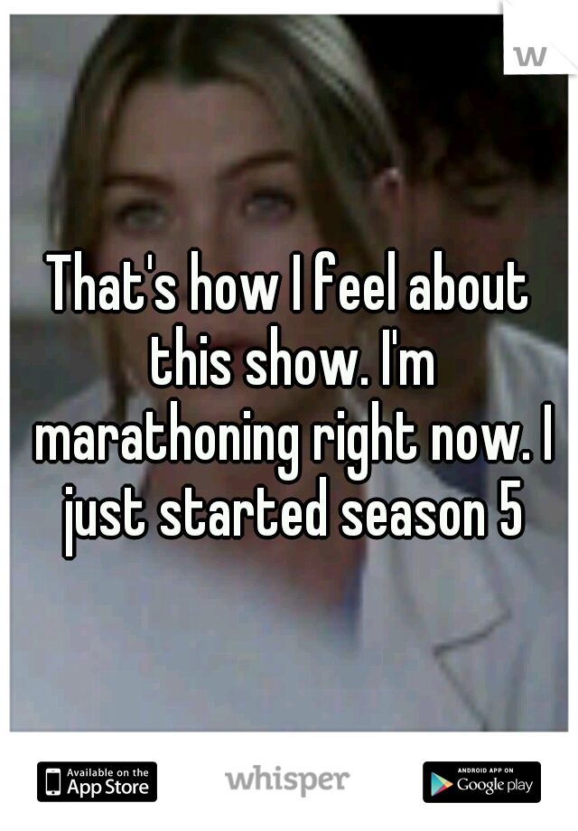 That's how I feel about this show. I'm marathoning right now. I just started season 5