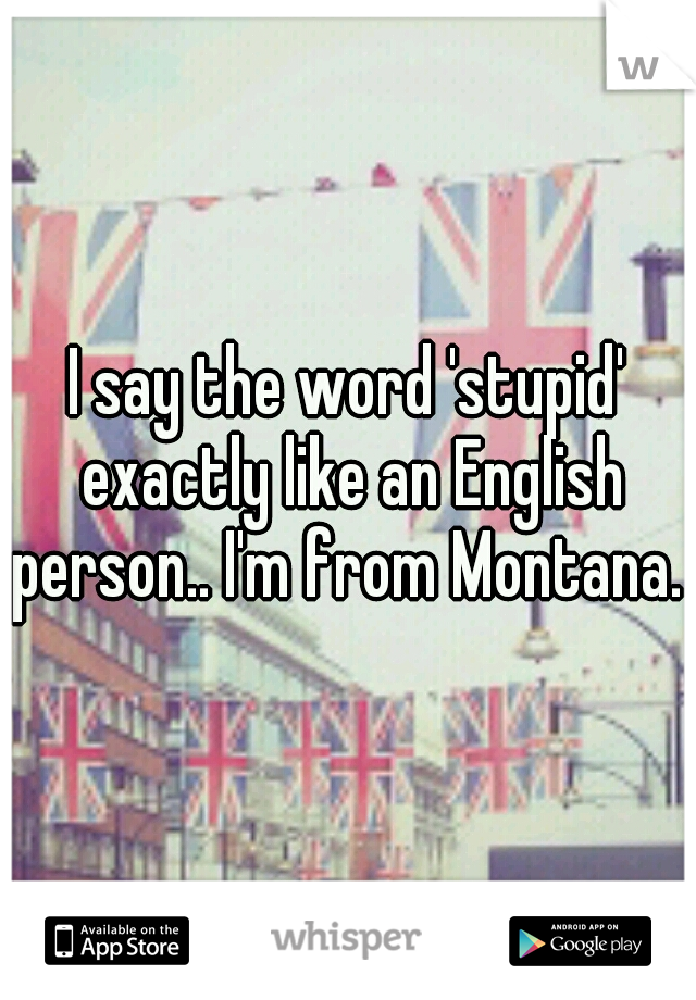 I say the word 'stupid' exactly like an English person.. I'm from Montana. 