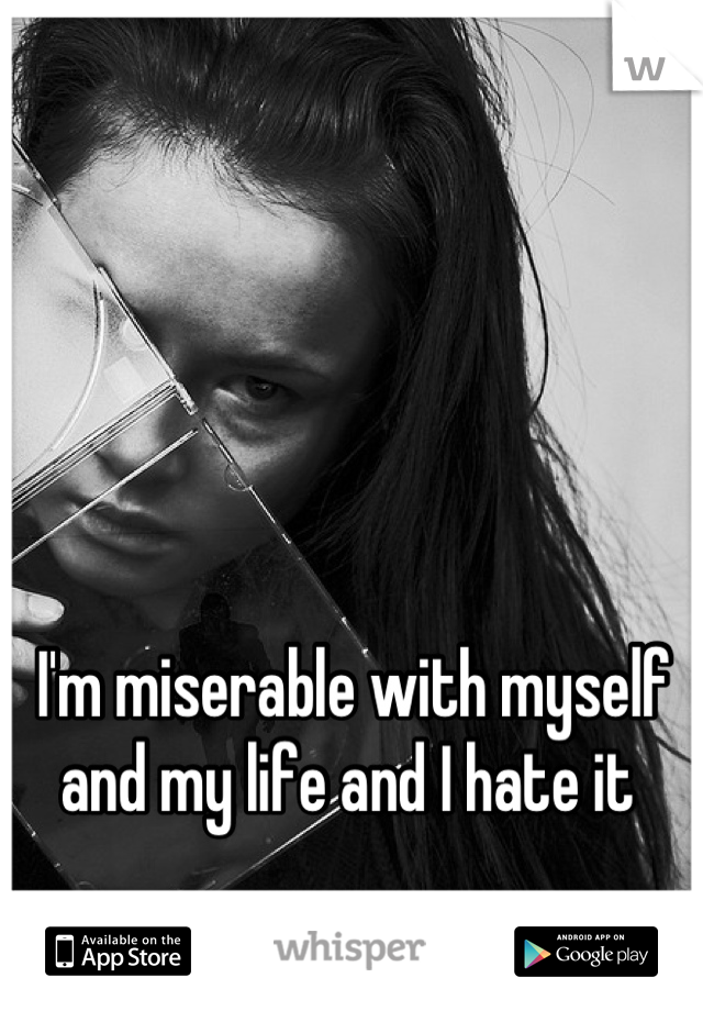 I'm miserable with myself and my life and I hate it 