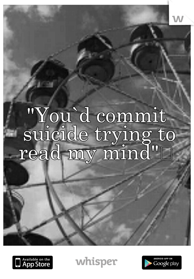 "You`d commit suicide trying to read my mind"
 