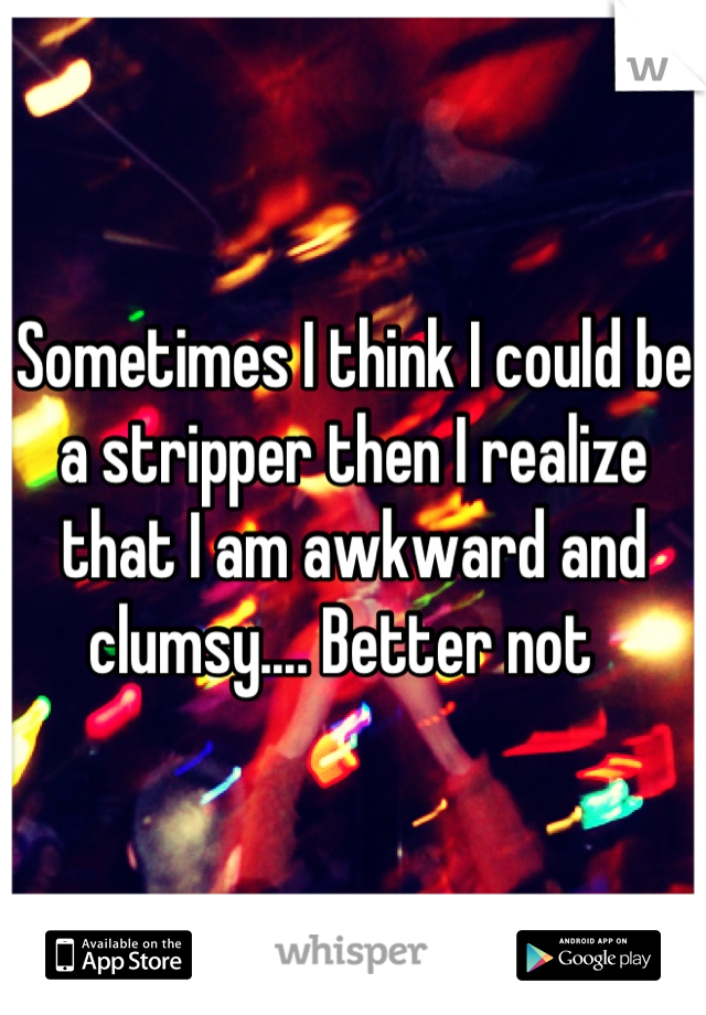 Sometimes I think I could be a stripper then I realize that I am awkward and clumsy.... Better not  