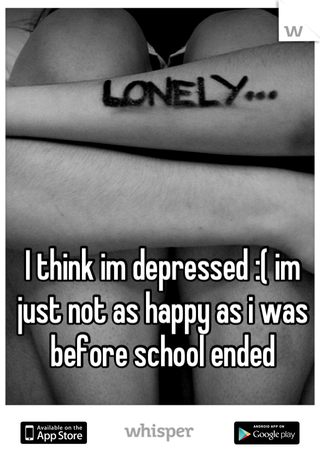 I think im depressed :( im just not as happy as i was before school ended