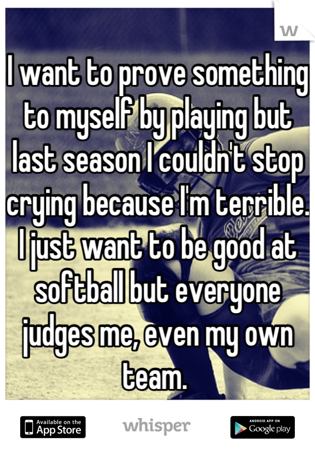 I want to prove something to myself by playing but last season I couldn't stop crying because I'm terrible. I just want to be good at softball but everyone judges me, even my own team. 